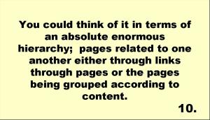 You could think of it in terms of an absolute enormous hierarchy;  pages related to one another either through links through pages or the pages being grouped according to content.  