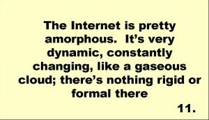 The Internet is pretty amorphous.  It’s very dynamic, constantly changing, like a gaseous cloud; there’s nothing rigid or formal there 