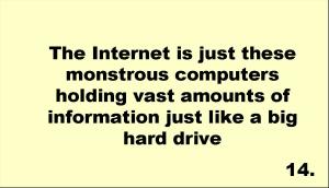The Internet is just these monstrous computers holding vast amounts of information just like a big hard drive 