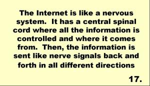The Internet is like a nervous system.  It has a central spinal cord where all the information is controlled and where it comes from.  Then, the information is sent like nerve signals back and forth in all different directions 