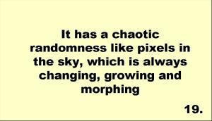 It has a chaotic randomness like pixels in the sky, which is always changing, growing and morphing 