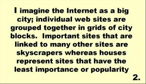 I imagine the Internet as a big city; individual web sites are grouped together in grids of city blocks.  Important sites that are linked to many other sites are skyscrapers whereas houses represent sites that have the least importance or popularity 