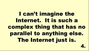 I can’t imagine the Internet.  It is such a complex thing that has no parallel to anything else.  The Internet just is. 