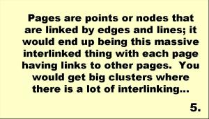 Pages are points or nodes that are linked by edges and lines; it would end up being this massive interlinked thing with each page having links to other pages.  You would get big clusters where there is a lot of interlinking… 